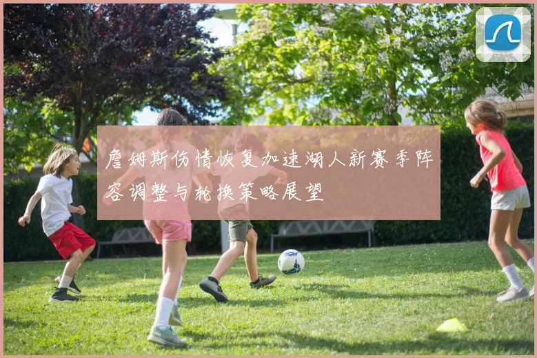 詹姆斯伤情恢复加速湖人新赛季阵容调整与轮换策略展望