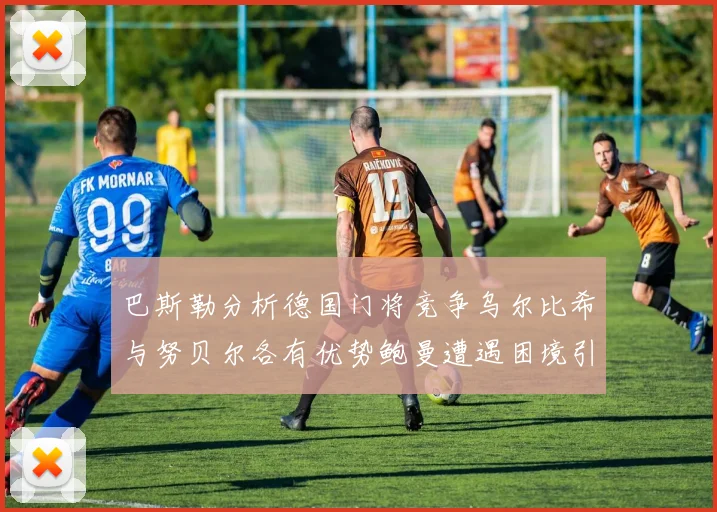 巴斯勒分析德国门将竞争乌尔比希与努贝尔各有优势鲍曼遭遇困境引人关注