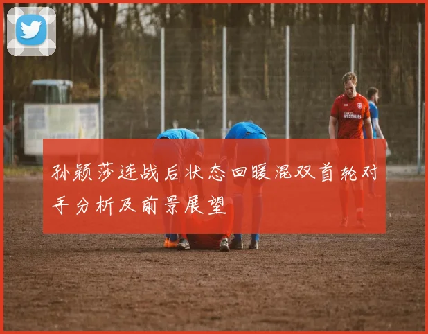 孙颖莎连战后状态回暖混双首轮对手分析及前景展望